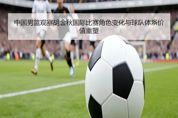 中国男篮观察胡金秋国际比赛角色变化与球队体系价值重塑