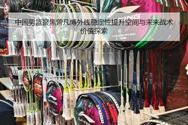 中国男篮聚焦曾凡博外线稳定性提升空间与未来战术价值探索