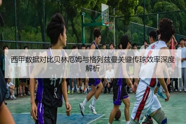 西甲数据对比贝林厄姆与格列兹曼关键传球效率深度解析