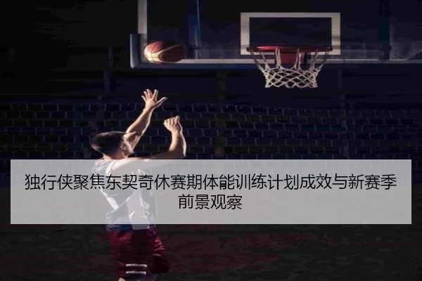 独行侠聚焦东契奇休赛期体能训练计划成效与新赛季前景观察