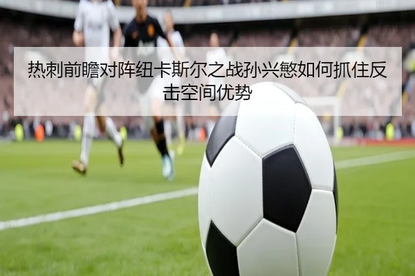 热刺前瞻对阵纽卡斯尔之战孙兴慜如何抓住反击空间优势