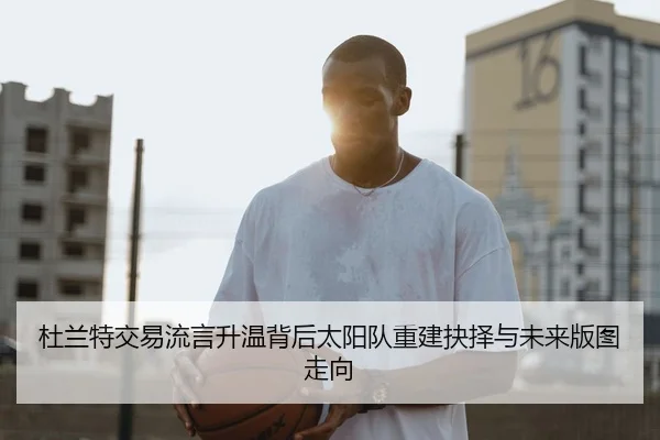 杜兰特交易流言升温背后太阳队重建抉择与未来版图走向